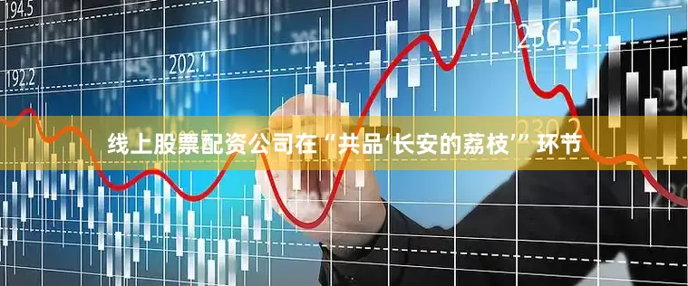 线上股票配资公司在“共品‘长安的荔枝’”环节