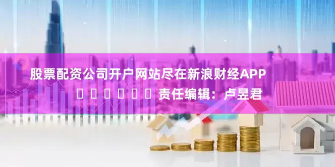 股票配资公司开户网站尽在新浪财经APP            						责任编辑：卢昱君