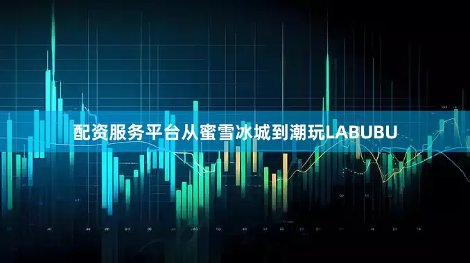 配资服务平台从蜜雪冰城到潮玩LABUBU