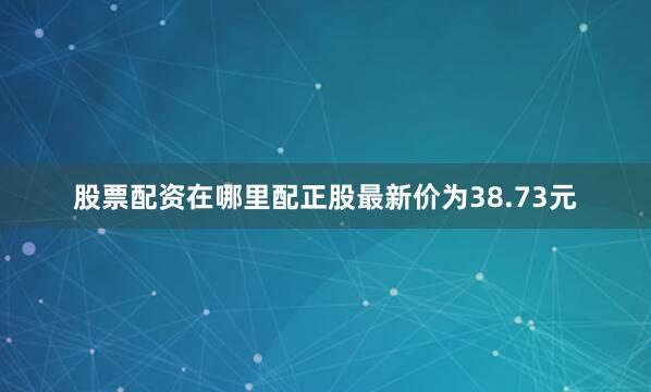 股票配资在哪里配正股最新价为38.73元