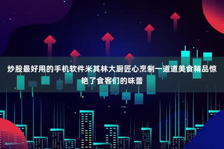 炒股最好用的手机软件米其林大厨匠心烹制一道道美食精品惊艳了食客们的味蕾