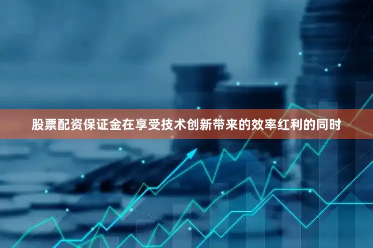 股票配资保证金在享受技术创新带来的效率红利的同时
