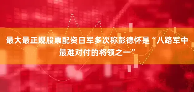最大最正规股票配资日军多次称彭德怀是“八路军中最难对付的将领之一”