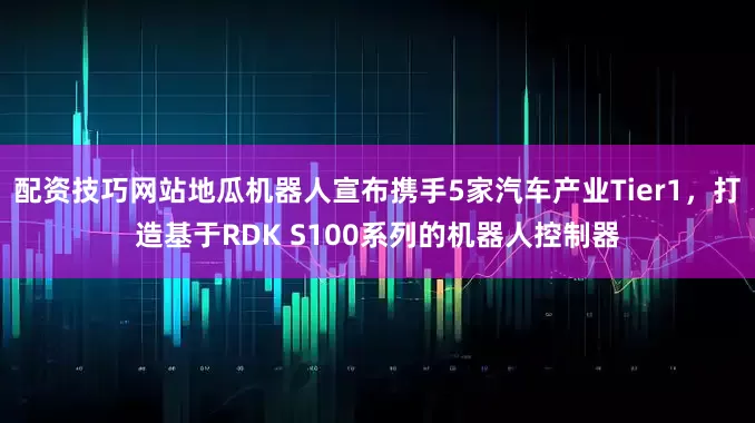 配资技巧网站地瓜机器人宣布携手5家汽车产业Tier1，打造基于RDK S100系列的机器人控制器