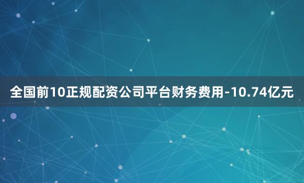 全国前10正规配资公司平台财务费用-10.74亿元