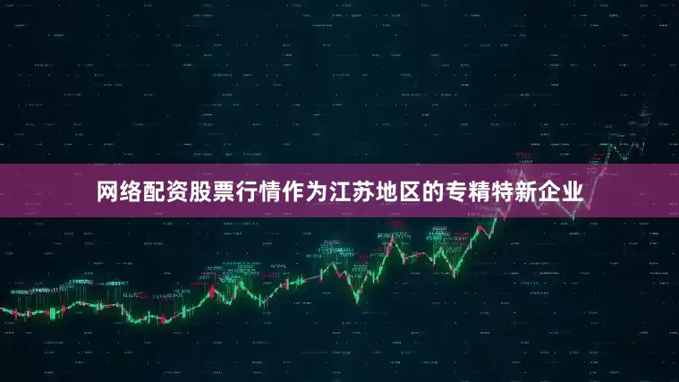 网络配资股票行情作为江苏地区的专精特新企业