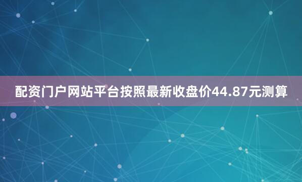 配资门户网站平台按照最新收盘价44.87元测算