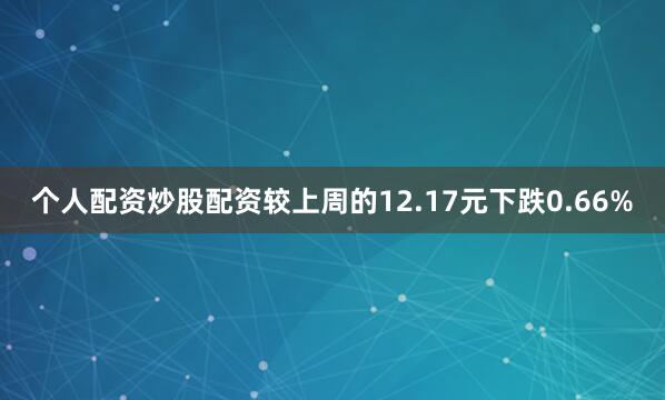 个人配资炒股配资较上周的12.17元下跌0.66%