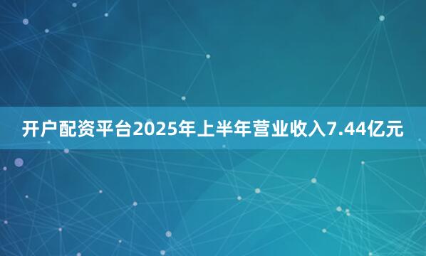开户配资平台2025年上半年营业收入7.44亿元