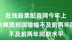 在线股票配资网今年上半年燕京啤酒利润增幅不及前两年同期水平