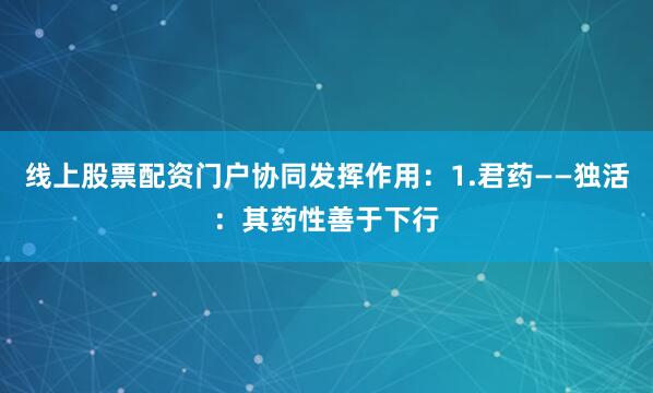 线上股票配资门户协同发挥作用：1.君药——独活：其药性善于下行