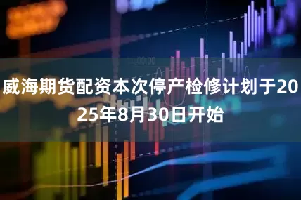 威海期货配资本次停产检修计划于2025年8月30日开始