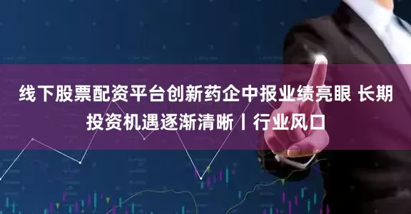 线下股票配资平台创新药企中报业绩亮眼 长期投资机遇逐渐清晰丨行业风口