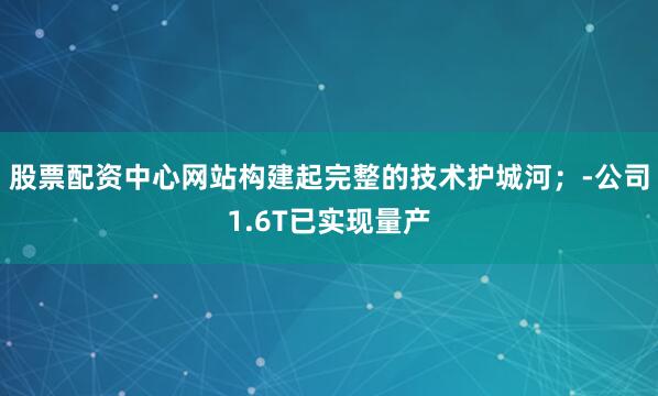 股票配资中心网站构建起完整的技术护城河；-公司1.6T已实现量产