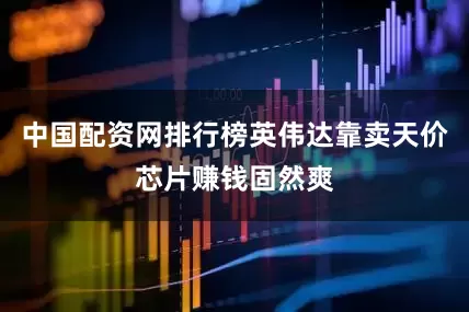 中国配资网排行榜英伟达靠卖天价芯片赚钱固然爽