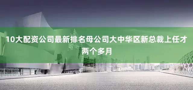 10大配资公司最新排名母公司大中华区新总裁上任才两个多月