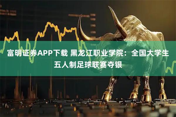 富明证券APP下载 黑龙江职业学院：全国大学生五人制足球联赛夺银