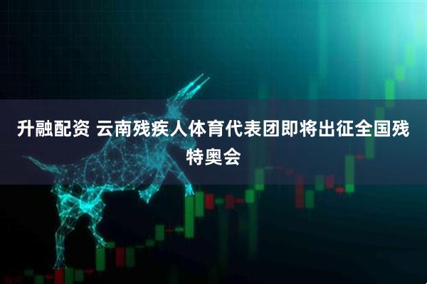 升融配资 云南残疾人体育代表团即将出征全国残特奥会