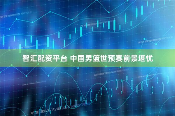 智汇配资平台 中国男篮世预赛前景堪忧