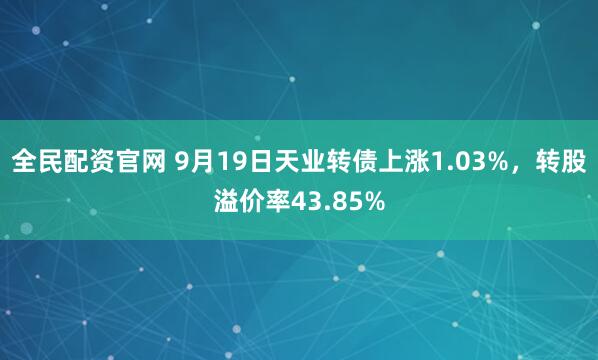 全民配资官网 9月19日天业转债上涨1.03%，转股溢价率43.85%