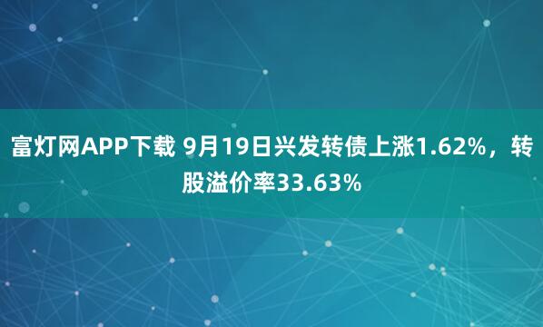 富灯网APP下载 9月19日兴发转债上涨1.62%，转股溢价率33.63%