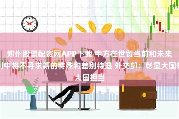 郑州股票配资网APP下载 中方在世贸当前和未来谈判中将不寻求新的特殊和差别待遇 外交部：彰显大国担当