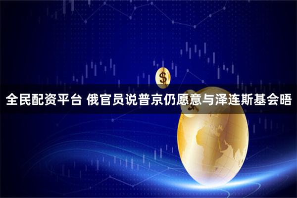 全民配资平台 俄官员说普京仍愿意与泽连斯基会晤