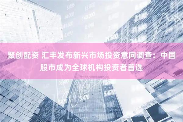 聚创配资 汇丰发布新兴市场投资意向调查：中国股市成为全球机构投资者首选
