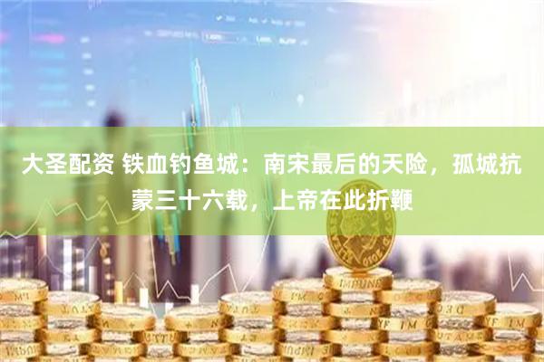 大圣配资 铁血钓鱼城：南宋最后的天险，孤城抗蒙三十六载，上帝在此折鞭