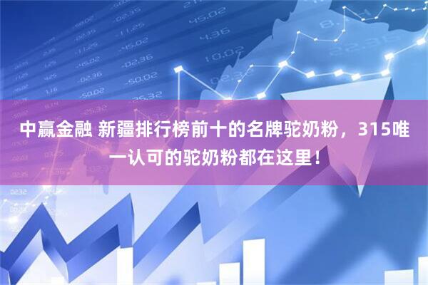 中赢金融 新疆排行榜前十的名牌驼奶粉，315唯一认可的驼奶粉都在这里！