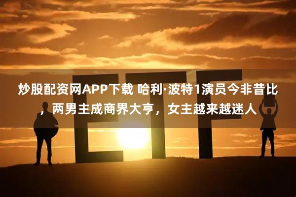 炒股配资网APP下载 哈利·波特1演员今非昔比，两男主成商界大亨，女主越来越迷人