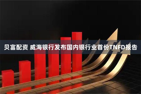 贝富配资 威海银行发布国内银行业首份TNFD报告