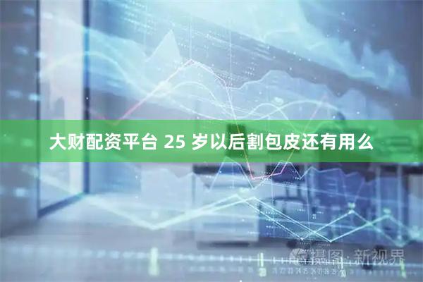 大财配资平台 25 岁以后割包皮还有用么
