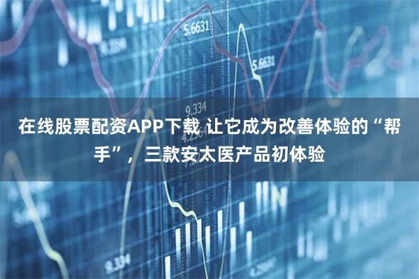 在线股票配资APP下载 让它成为改善体验的“帮手”，三款安太医产品初体验