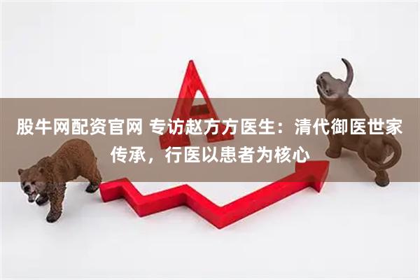 股牛网配资官网 专访赵方方医生：清代御医世家传承，行医以患者为核心