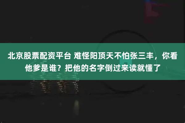 北京股票配资平台 难怪阳顶天不怕张三丰，你看他爹是谁？把他的名字倒过来读就懂了