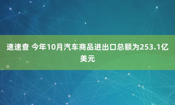 速速查 今年10月汽车商品进出口总额为253.1亿美元