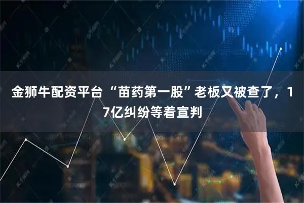 金狮牛配资平台 “苗药第一股”老板又被查了，17亿纠纷等着宣判