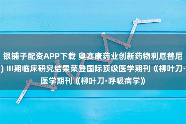 银铺子配资APP下载 奥赛康药业创新药物利厄替尼片(奥壹新 ) III期临床研究结果荣登国际顶级医学期刊《柳叶刀·呼吸病学》