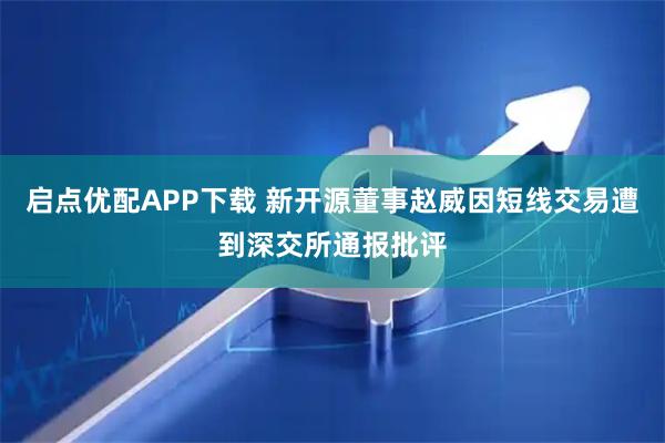 启点优配APP下载 新开源董事赵威因短线交易遭到深交所通报批评