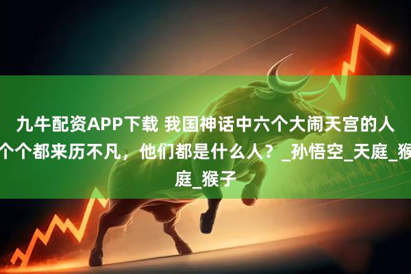 九牛配资APP下载 我国神话中六个大闹天宫的人，个个都来历不凡，他们都是什么人？_孙悟空_天庭_猴子