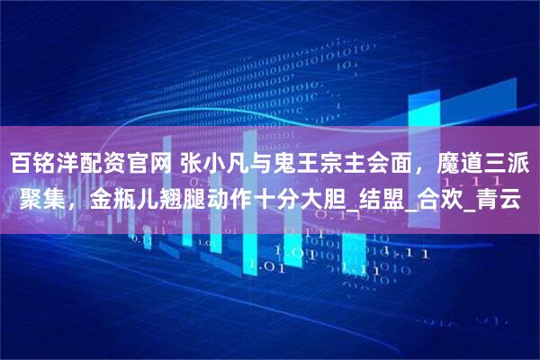 百铭洋配资官网 张小凡与鬼王宗主会面，魔道三派聚集，金瓶儿翘腿动作十分大胆_结盟_合欢_青云