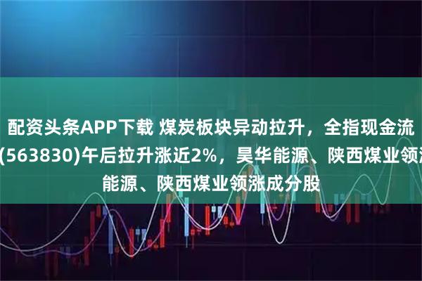 配资头条APP下载 煤炭板块异动拉升，全指现金流ETF基金(563830)午后拉升涨近2%，昊华能源、陕西煤业领涨成分股