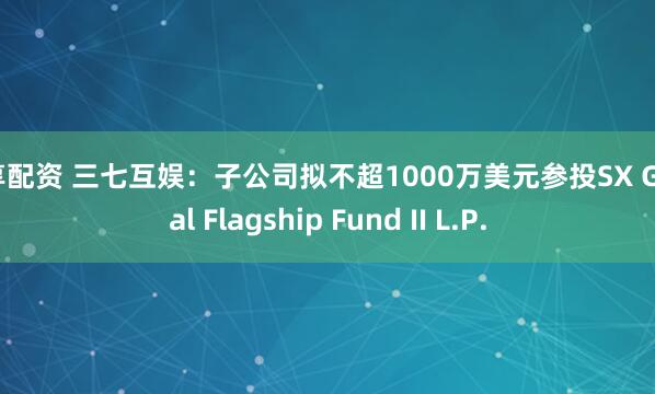 尊享配资 三七互娱：子公司拟不超1000万美元参投SX Global Flagship Fund II L.P.