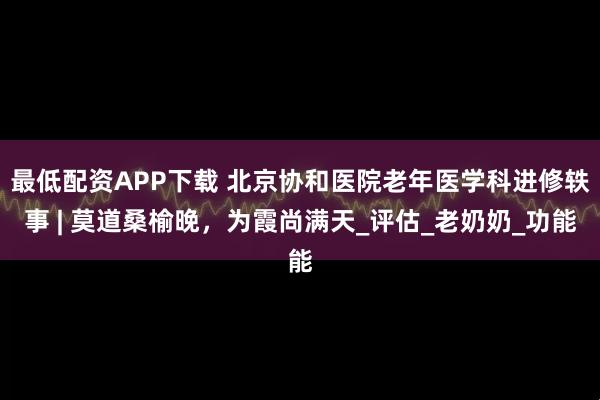 最低配资APP下载 北京协和医院老年医学科进修轶事 | 莫道桑榆晚，为霞尚满天_评估_老奶奶_功能