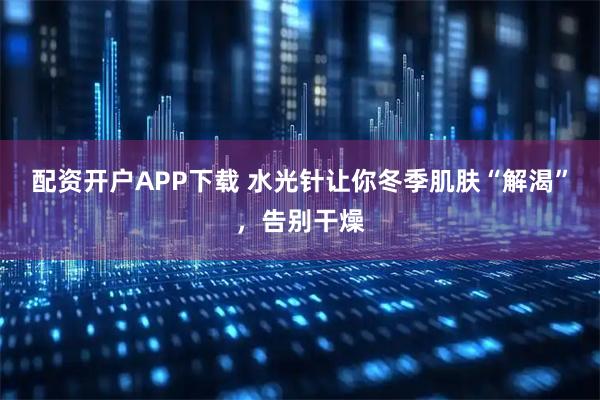配资开户APP下载 水光针让你冬季肌肤“解渴”，告别干燥