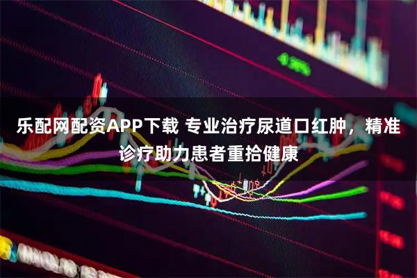 乐配网配资APP下载 专业治疗尿道口红肿，精准诊疗助力患者重拾健康