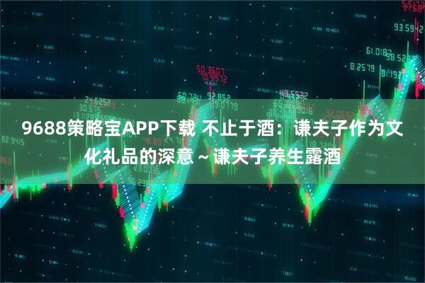 9688策略宝APP下载 不止于酒：谦夫子作为文化礼品的深意～谦夫子养生露酒