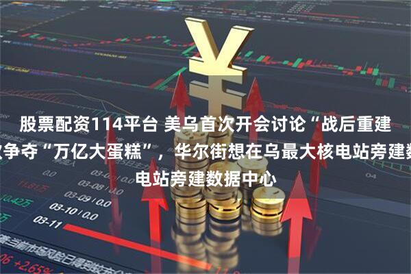 股票配资114平台 美乌首次开会讨论“战后重建”，美欧争夺“万亿大蛋糕”，华尔街想在乌最大核电站旁建数据中心