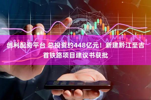创利配资平台 总投资约448亿元！新建黔江至吉首铁路项目建议书获批
